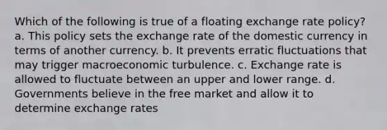 Which of the following is true of a floating exchange rate policy? a. This policy sets the exchange rate of the domestic currency in terms of another currency. b. It prevents erratic fluctuations that may trigger macroeconomic turbulence. c. Exchange rate is allowed to fluctuate between an upper and lower range. d. Governments believe in the free market and allow it to determine exchange rates