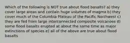 Which of the following is NOT true about flood basalts? a) they cover large areas and contain huge volumes of magma b) they cover much of the Columbia Plateau of the Pacific Northwest c) they are fed from large interconnected composite volcanoes d) some flood basalts erupted at about the same time as major extinctions of species e) all of the above are true about flood basalts