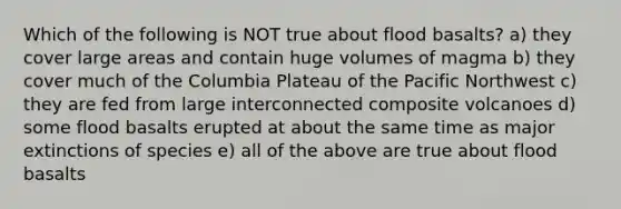 Which of the following is NOT true about flood basalts? a) they cover large areas and contain huge volumes of magma b) they cover much of the Columbia Plateau of the Pacific Northwest c) they are fed from large interconnected composite volcanoes d) some flood basalts erupted at about the same time as major extinctions of species e) all of the above are true about flood basalts