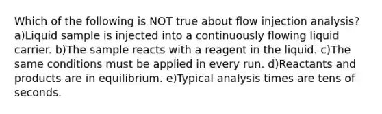 Which of the following is NOT true about flow injection analysis? a)Liquid sample is injected into a continuously flowing liquid carrier. b)The sample reacts with a reagent in the liquid. c)The same conditions must be applied in every run. d)Reactants and products are in equilibrium. e)Typical analysis times are tens of seconds.