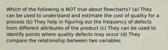 Which of the following is NOT true about flowcharts? (a) They can be used to understand and estimate the cost of quality for a process (b) They help in figuring out the frequency of defects from different attributes of the product (c) They can be used to identify points where quality defects may occur (d) They compare the relationship between two variables