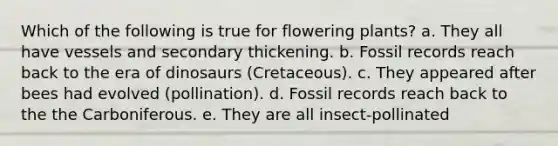 Which of the following is true for flowering plants? a. They all have vessels and secondary thickening. b. Fossil records reach back to the era of dinosaurs (Cretaceous). c. They appeared after bees had evolved (pollination). d. Fossil records reach back to the the Carboniferous. e. They are all insect-pollinated