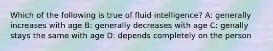 Which of the following is true of fluid intelligence? A: generally increases with age B: generally decreases with age C: genally stays the same with age D: depends completely on the person