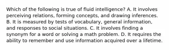 Which of the following is true of fluid intelligence? A. It involves perceiving relations, forming concepts, and drawing inferences. B. It is measured by tests of vocabulary, general information, and responses to social situations. C. It involves finding a synonym for a word or solving a math problem. D. It requires the ability to remember and use information acquired over a lifetime.