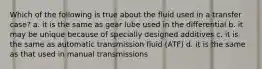 Which of the following is true about the fluid used in a transfer case? a. it is the same as gear lube used in the differential b. it may be unique because of specially designed additives c. it is the same as automatic transmission fluid (ATF) d. it is the same as that used in manual transmissions