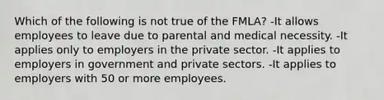 Which of the following is not true of the FMLA? -It allows employees to leave due to parental and medical necessity. -It applies only to employers in the private sector. -It applies to employers in government and private sectors. -It applies to employers with 50 or more employees.