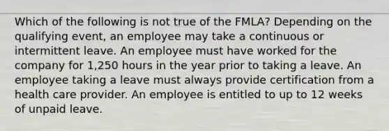 Which of the following is not true of the FMLA? Depending on the qualifying event, an employee may take a continuous or intermittent leave. An employee must have worked for the company for 1,250 hours in the year prior to taking a leave. An employee taking a leave must always provide certification from a health care provider. An employee is entitled to up to 12 weeks of unpaid leave.