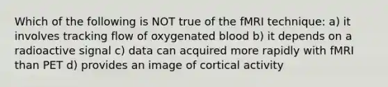 Which of the following is NOT true of the fMRI technique: a) it involves tracking flow of oxygenated blood b) it depends on a radioactive signal c) data can acquired more rapidly with fMRI than PET d) provides an image of cortical activity