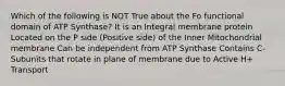 Which of the following is NOT True about the F​o​ functional domain of ATP Synthase? It is an Integral membrane protein Located on the P side (Positive side) of the Inner Mitochondrial membrane Can be independent from ATP Synthase Contains C-Subunits that rotate in plane of membrane due to Active H+ Transport