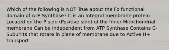 Which of the following is NOT True about the F​o​ functional domain of ATP Synthase? It is an Integral membrane protein Located on the P side (Positive side) of the Inner Mitochondrial membrane Can be independent from ATP Synthase Contains C-Subunits that rotate in plane of membrane due to Active H+ Transport