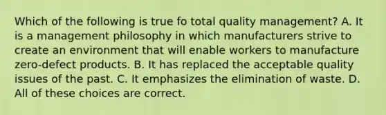 Which of the following is true fo total quality management? A. It is a management philosophy in which manufacturers strive to create an environment that will enable workers to manufacture zero-defect products. B. It has replaced the acceptable quality issues of the past. C. It emphasizes the elimination of waste. D. All of these choices are correct.