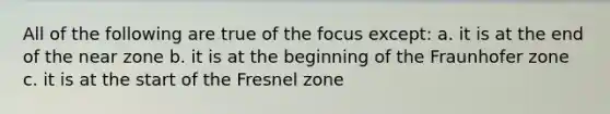 All of the following are true of the focus except: a. it is at the end of the near zone b. it is at the beginning of the Fraunhofer zone c. it is at the start of the Fresnel zone