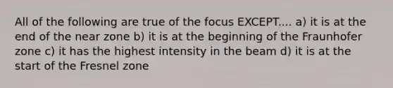 All of the following are true of the focus EXCEPT.... a) it is at the end of the near zone b) it is at the beginning of the Fraunhofer zone c) it has the highest intensity in the beam d) it is at the start of the Fresnel zone