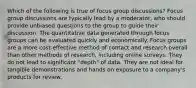 Which of the following is true of focus group discussions? Focus group discussions are typically lead by a moderator, who should provide unbiased questions to the group to guide their discussion. The quantitative data generated through focus groups can be evaluated quickly and economically. Focus groups are a more cost-effective method of contact and research overall than other methods of research, including online surveys. They do not lead to significant "depth" of data. They are not ideal for tangible demonstrations and hands on exposure to a company's products for review.