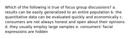 Which of the following is true of focus group discussions? a. results can be easily generalized to an entire population b. the quantitative data can be evaluated quickly and economically c. consumers are not always honest and open about their opinions d. they usually employ large samples e. consumers' facial expressions are hidden