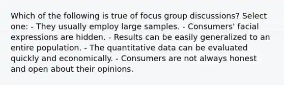 Which of the following is true of focus group discussions? Select one: - They usually employ large samples. - Consumers' facial expressions are hidden. - Results can be easily generalized to an entire population. - The quantitative data can be evaluated quickly and economically. - Consumers are not always honest and open about their opinions.