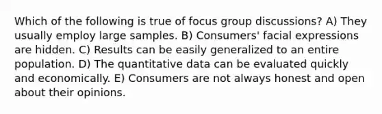 Which of the following is true of focus group discussions? A) They usually employ large samples. B) Consumers' facial expressions are hidden. C) Results can be easily generalized to an entire population. D) The quantitative data can be evaluated quickly and economically. E) Consumers are not always honest and open about their opinions.