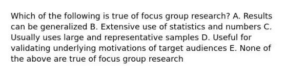 Which of the following is true of focus group research? A. Results can be generalized B. Extensive use of statistics and numbers C. Usually uses large and representative samples D. Useful for validating underlying motivations of target audiences E. None of the above are true of focus group research