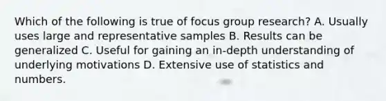 Which of the following is true of focus group research? A. Usually uses large and representative samples B. Results can be generalized C. Useful for gaining an in-depth understanding of underlying motivations D. Extensive use of statistics and numbers.