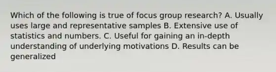 Which of the following is true of focus group research? A. Usually uses large and representative samples B. Extensive use of statistics and numbers. C. Useful for gaining an in-depth understanding of underlying motivations D. Results can be generalized