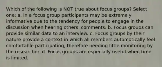 Which of the following is NOT true about focus groups? Select one: a. In a focus group participants may be extremely informative due to the tendency for people to engage in the discussion when hearing others' comments. b. Focus groups can provide similar data to an interview. c. Focus groups by their nature provide a context in which all members automatically feel comfortable participating, therefore needing little monitoring by the researcher. d. Focus groups are especially useful when time is limited.