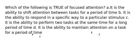 Which of the following is TRUE of focused attention? a.It is the ability to shift attention between tasks for a period of time b. It is the ability to respond in a specific way to a particular stimulus c. It is the ability to perform two tasks at the same time for a long period of time d. It is the ability to maintain attention on a task for a period of time