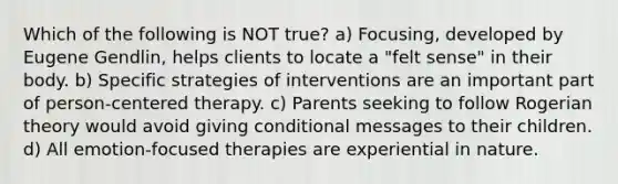 Which of the following is NOT true? a) Focusing, developed by Eugene Gendlin, helps clients to locate a "felt sense" in their body. b) Specific strategies of interventions are an important part of person-centered therapy. c) Parents seeking to follow Rogerian theory would avoid giving conditional messages to their children. d) All emotion-focused therapies are experiential in nature.