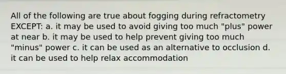 All of the following are true about fogging during refractometry EXCEPT: a. it may be used to avoid giving too much "plus" power at near b. it may be used to help prevent giving too much "minus" power c. it can be used as an alternative to occlusion d. it can be used to help relax accommodation