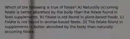 Which of the following is true of folate? A) Naturally occurring folate is better absorbed by the body than the folate found in food supplements. B) Folate is not found in plant-based foods. C) Folate is not found in animal-based foods. D) The folate found in supplements is better absorbed by the body than naturally occurring folate.