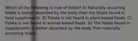 Which of the following is true of folate? A) Naturally occurring folate is better absorbed by the body than the folate found in food supplements. B) Folate is not found in plant-based foods. C) Folate is not found in animal-based foods. D) The folate found in supplements is better absorbed by the body than naturally occurring folate.