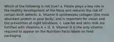 Which of the following is not true? a. Folate plays a key role in the healthy development of the fetus and reduces the risk of certain birth defects. b. Vitamin E synthesizes collagen (the most abundant protein in your body) and is important for vision and the prevention of night blindness. c. Low-fat and skim milk are fortified with Vitamins A + D. d. Vitamin D is the only vitamin required to appear on the Nutrition Facts labels on food packaging.