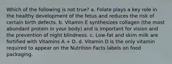 Which of the following is not true? a. Folate plays a key role in the healthy development of the fetus and reduces the risk of certain birth defects. b. Vitamin E synthesizes collagen (the most abundant protein in your body) and is important for vision and the prevention of night blindness. c. Low-fat and skim milk are fortified with Vitamins A + D. d. Vitamin D is the only vitamin required to appear on the Nutrition Facts labels on food packaging.