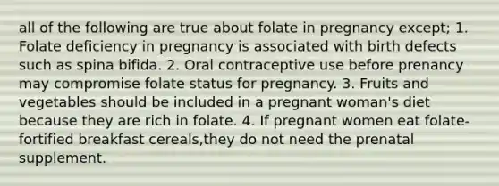 all of the following are true about folate in pregnancy except; 1. Folate deficiency in pregnancy is associated with birth defects such as spina bifida. 2. Oral contraceptive use before prenancy may compromise folate status for pregnancy. 3. Fruits and vegetables should be included in a pregnant woman's diet because they are rich in folate. 4. If pregnant women eat folate-fortified breakfast cereals,they do not need the prenatal supplement.