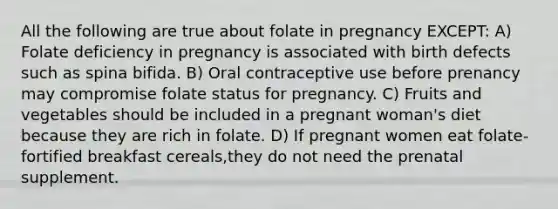 All the following are true about folate in pregnancy EXCEPT: A) Folate deficiency in pregnancy is associated with birth defects such as spina bifida. B) Oral contraceptive use before prenancy may compromise folate status for pregnancy. C) Fruits and vegetables should be included in a pregnant woman's diet because they are rich in folate. D) If pregnant women eat folate-fortified breakfast cereals,they do not need the prenatal supplement.