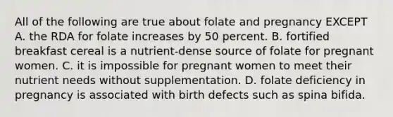 All of the following are true about folate and pregnancy EXCEPT A. the RDA for folate increases by 50 percent. B. fortified breakfast cereal is a nutrient-dense source of folate for pregnant women. C. it is impossible for pregnant women to meet their nutrient needs without supplementation. D. folate deficiency in pregnancy is associated with birth defects such as spina bifida.