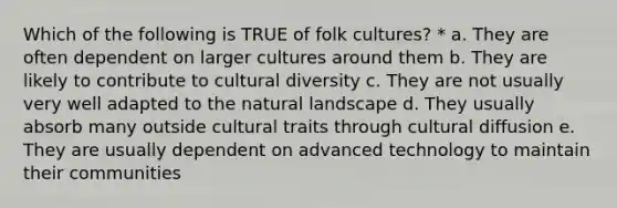 Which of the following is TRUE of folk cultures? * a. They are often dependent on larger cultures around them b. They are likely to contribute to cultural diversity c. They are not usually very well adapted to the natural landscape d. They usually absorb many outside cultural traits through cultural diffusion e. They are usually dependent on advanced technology to maintain their communities