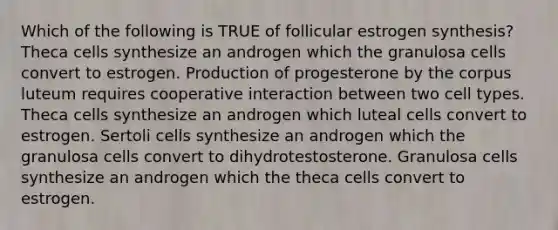 Which of the following is TRUE of follicular estrogen synthesis? Theca cells synthesize an androgen which the granulosa cells convert to estrogen. Production of progesterone by the corpus luteum requires cooperative interaction between two cell types. Theca cells synthesize an androgen which luteal cells convert to estrogen. Sertoli cells synthesize an androgen which the granulosa cells convert to dihydrotestosterone. Granulosa cells synthesize an androgen which the theca cells convert to estrogen.