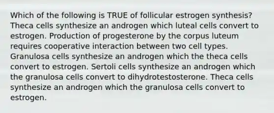 Which of the following is TRUE of follicular estrogen synthesis? Theca cells synthesize an androgen which luteal cells convert to estrogen. Production of progesterone by the corpus luteum requires cooperative interaction between two cell types. Granulosa cells synthesize an androgen which the theca cells convert to estrogen. Sertoli cells synthesize an androgen which the granulosa cells convert to dihydrotestosterone. Theca cells synthesize an androgen which the granulosa cells convert to estrogen.