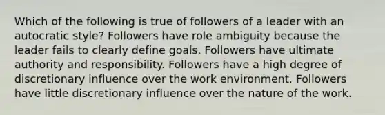 Which of the following is true of followers of a leader with an autocratic style? Followers have role ambiguity because the leader fails to clearly define goals. Followers have ultimate authority and responsibility. Followers have a high degree of discretionary influence over the work environment. Followers have little discretionary influence over the nature of the work.