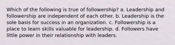 Which of the following is true of followership? a. Leadership and followership are independent of each other. b. Leadership is the sole basis for success in an organization. c. Followership is a place to learn skills valuable for leadership. d. Followers have little power in their relationship with leaders.