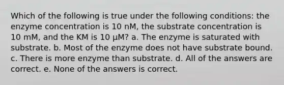 Which of the following is true under the following conditions: the enzyme concentration is 10 nM, the substrate concentration is 10 mM, and the KM is 10 µM? a. The enzyme is saturated with substrate. b. Most of the enzyme does not have substrate bound. c. There is more enzyme than substrate. d. All of the answers are correct. e. None of the answers is correct.