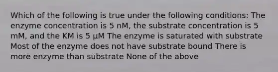 Which of the following is true under the following conditions: The enzyme concentration is 5 nM, the substrate concentration is 5 mM, and the KM is 5 μM The enzyme is saturated with substrate Most of the enzyme does not have substrate bound There is more enzyme than substrate None of the above