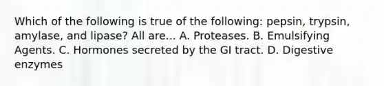 Which of the following is true of the following: pepsin, trypsin, amylase, and lipase? All are... A. Proteases. B. Emulsifying Agents. C. Hormones secreted by the GI tract. D. Digestive enzymes