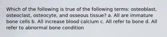 Which of the following is true of the following terms: osteoblast, osteoclast, osteocyte, and osseous tissue? a. All are immature bone cells b. All increase blood calcium c. All refer to bone d. All refer to abnormal bone condition