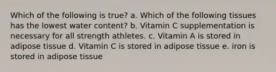 Which of the following is true? a. Which of the following tissues has the lowest water content? b. Vitamin C supplementation is necessary for all strength athletes. c. Vitamin A is stored in adipose tissue d. Vitamin C is stored in adipose tissue e. iron is stored in adipose tissue