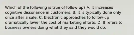 Which of the following is true of follow-up? A. It increases cognitive dissonance in customers. B. It is typically done only once after a sale. C. Electronic approaches to follow-up dramatically lower the cost of marketing efforts. D. It refers to business owners doing what they said they would do.