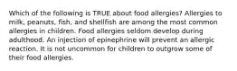 Which of the following is TRUE about food allergies? Allergies to milk, peanuts, fish, and shellfish are among the most common allergies in children. Food allergies seldom develop during adulthood. An injection of epinephrine will prevent an allergic reaction. It is not uncommon for children to outgrow some of their food allergies.