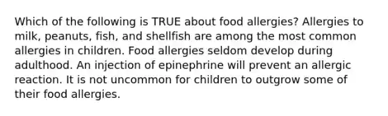 Which of the following is TRUE about food allergies? Allergies to milk, peanuts, fish, and shellfish are among the most common allergies in children. Food allergies seldom develop during adulthood. An injection of epinephrine will prevent an allergic reaction. It is not uncommon for children to outgrow some of their food allergies.