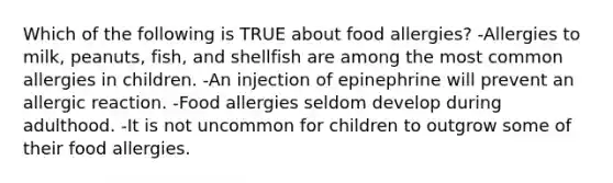 Which of the following is TRUE about food allergies? -Allergies to milk, peanuts, fish, and shellfish are among the most common allergies in children. -An injection of epinephrine will prevent an allergic reaction. -Food allergies seldom develop during adulthood. -It is not uncommon for children to outgrow some of their food allergies.