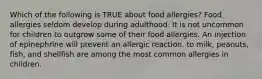 Which of the following is TRUE about food allergies? Food allergies seldom develop during adulthood. It is not uncommon for children to outgrow some of their food allergies. An injection of epinephrine will prevent an allergic reaction. to milk, peanuts, fish, and shellfish are among the most common allergies in children.